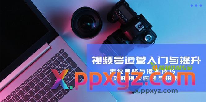 视频号运营入门与提升：定位策略与操作技巧，爆款短视频选题与拍摄