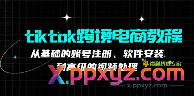 tiktok跨境电商教程：从基础的账号注册、软件安装，到高级的视频处理